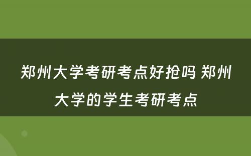 郑州大学考研考点好抢吗 郑州大学的学生考研考点