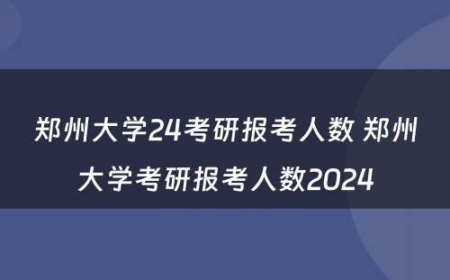 郑州大学24考研报考人数 郑州大学考研报考人数2024