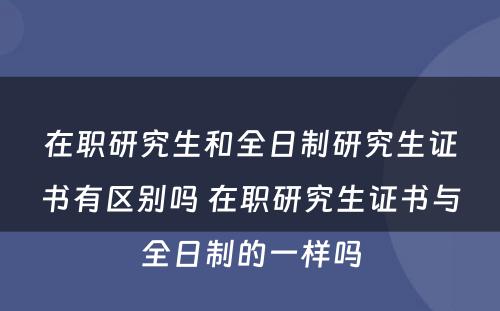 在职研究生和全日制研究生证书有区别吗 在职研究生证书与全日制的一样吗