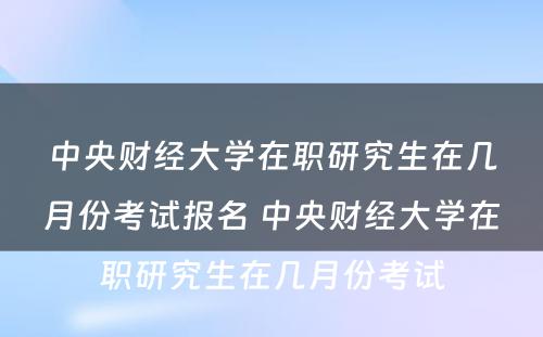 中央财经大学在职研究生在几月份考试报名 中央财经大学在职研究生在几月份考试