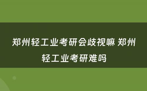 郑州轻工业考研会歧视嘛 郑州轻工业考研难吗