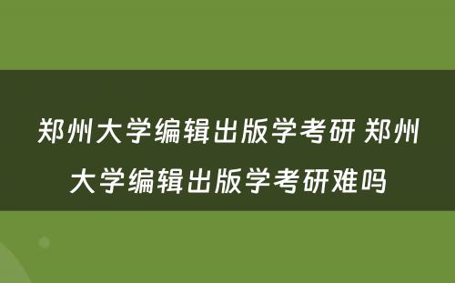 郑州大学编辑出版学考研 郑州大学编辑出版学考研难吗