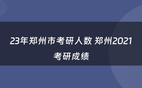 23年郑州市考研人数 郑州2021考研成绩