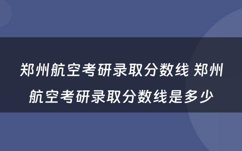 郑州航空考研录取分数线 郑州航空考研录取分数线是多少