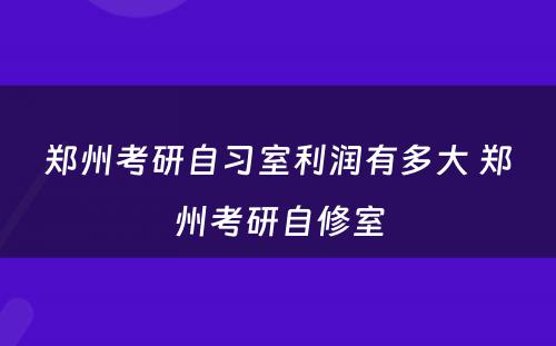 郑州考研自习室利润有多大 郑州考研自修室