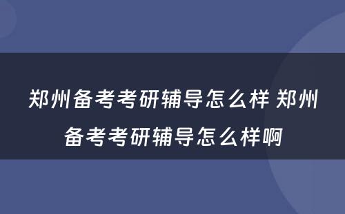 郑州备考考研辅导怎么样 郑州备考考研辅导怎么样啊