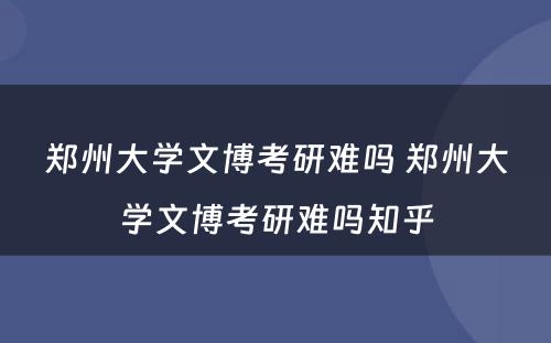 郑州大学文博考研难吗 郑州大学文博考研难吗知乎