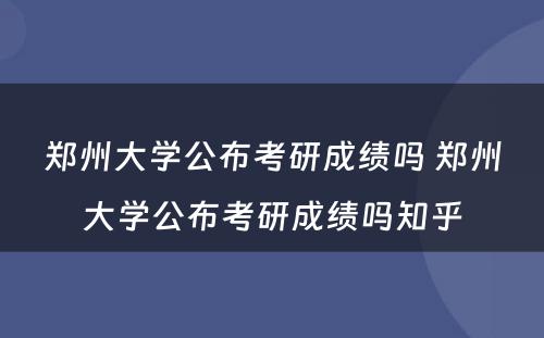 郑州大学公布考研成绩吗 郑州大学公布考研成绩吗知乎