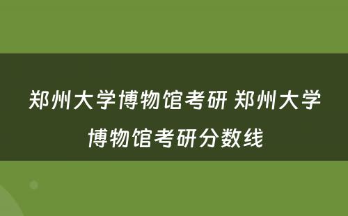 郑州大学博物馆考研 郑州大学博物馆考研分数线