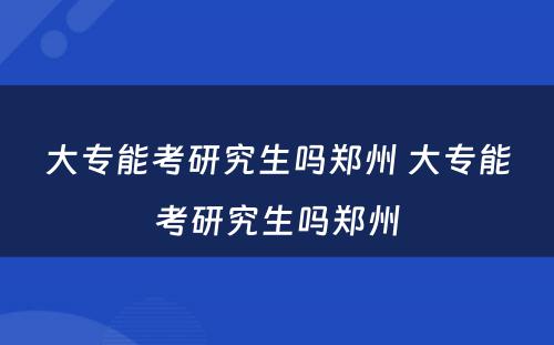 大专能考研究生吗郑州 大专能考研究生吗郑州