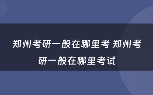 郑州考研一般在哪里考 郑州考研一般在哪里考试