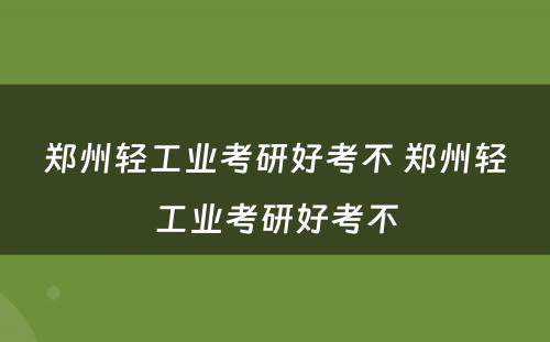 郑州轻工业考研好考不 郑州轻工业考研好考不