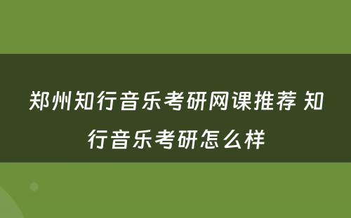 郑州知行音乐考研网课推荐 知行音乐考研怎么样