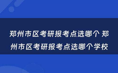 郑州市区考研报考点选哪个 郑州市区考研报考点选哪个学校