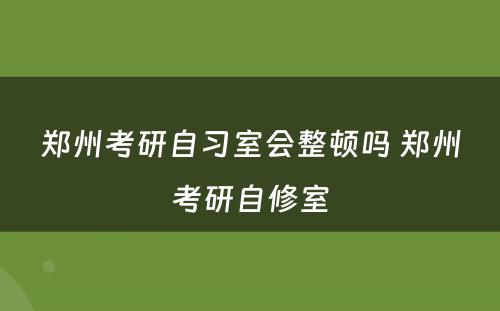 郑州考研自习室会整顿吗 郑州考研自修室