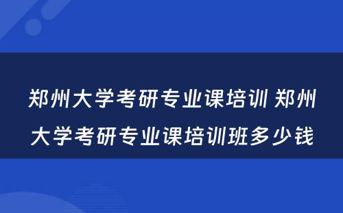 郑州大学考研专业课培训 郑州大学考研专业课培训班多少钱