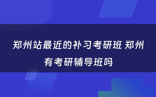 郑州站最近的补习考研班 郑州有考研辅导班吗