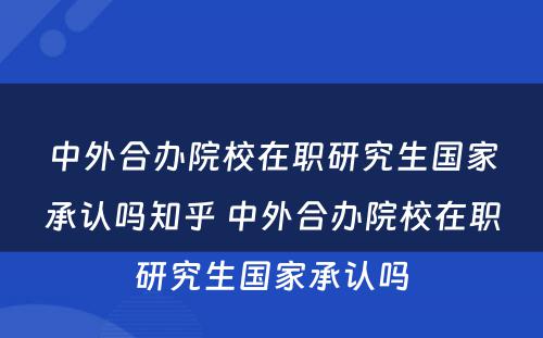 中外合办院校在职研究生国家承认吗知乎 中外合办院校在职研究生国家承认吗