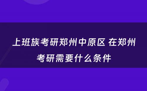 上班族考研郑州中原区 在郑州考研需要什么条件