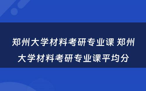 郑州大学材料考研专业课 郑州大学材料考研专业课平均分