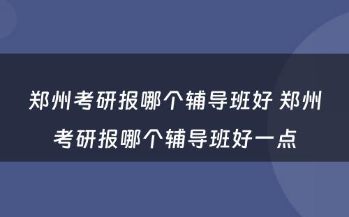 郑州考研报哪个辅导班好 郑州考研报哪个辅导班好一点