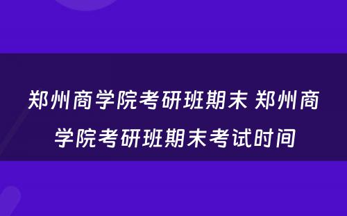 郑州商学院考研班期末 郑州商学院考研班期末考试时间