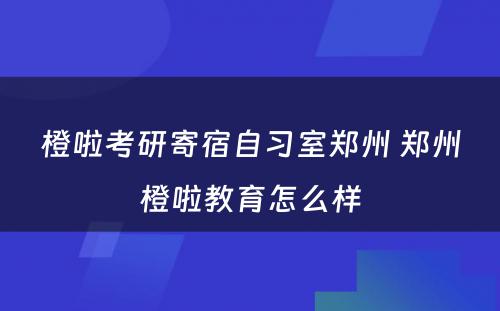 橙啦考研寄宿自习室郑州 郑州橙啦教育怎么样