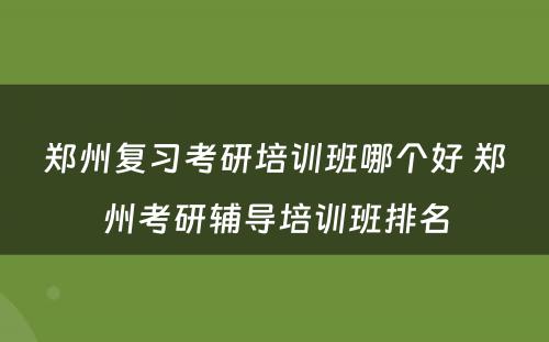 郑州复习考研培训班哪个好 郑州考研辅导培训班排名