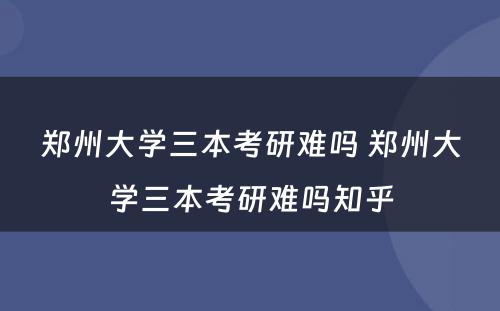 郑州大学三本考研难吗 郑州大学三本考研难吗知乎