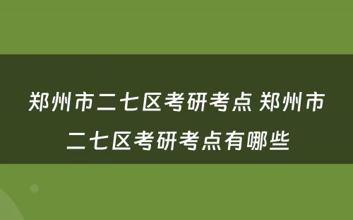 郑州市二七区考研考点 郑州市二七区考研考点有哪些