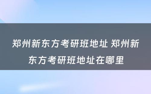 郑州新东方考研班地址 郑州新东方考研班地址在哪里