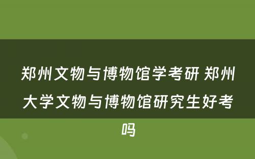 郑州文物与博物馆学考研 郑州大学文物与博物馆研究生好考吗