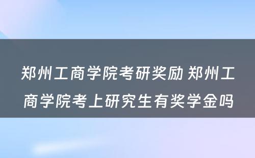 郑州工商学院考研奖励 郑州工商学院考上研究生有奖学金吗