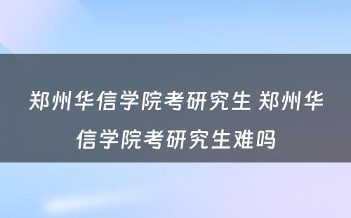 郑州华信学院考研究生 郑州华信学院考研究生难吗