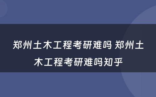 郑州土木工程考研难吗 郑州土木工程考研难吗知乎