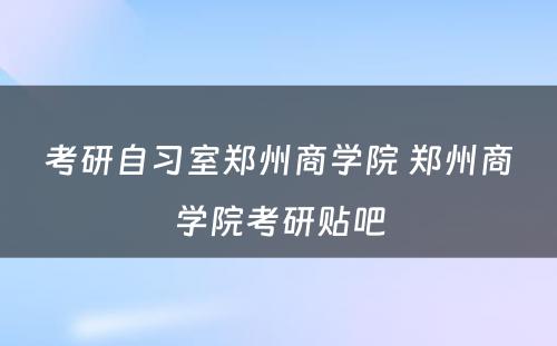 考研自习室郑州商学院 郑州商学院考研贴吧