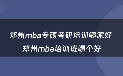 郑州mba专硕考研培训哪家好 郑州mba培训班哪个好