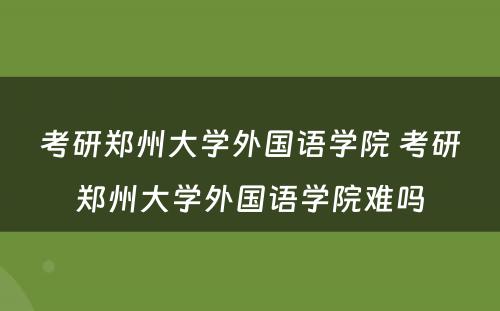 考研郑州大学外国语学院 考研郑州大学外国语学院难吗