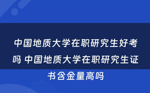 中国地质大学在职研究生好考吗 中国地质大学在职研究生证书含金量高吗