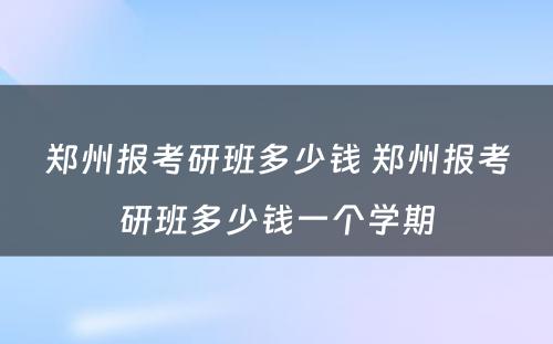 郑州报考研班多少钱 郑州报考研班多少钱一个学期