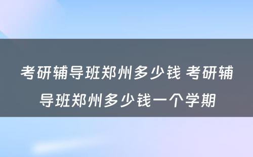 考研辅导班郑州多少钱 考研辅导班郑州多少钱一个学期