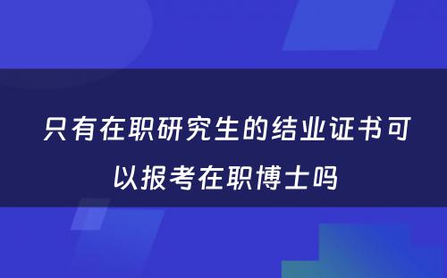  只有在职研究生的结业证书可以报考在职博士吗