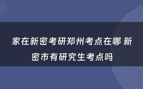 家在新密考研郑州考点在哪 新密市有研究生考点吗