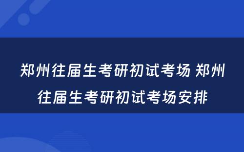 郑州往届生考研初试考场 郑州往届生考研初试考场安排