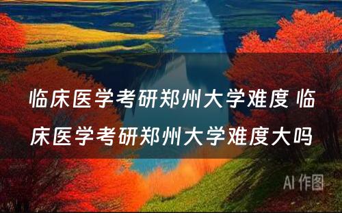 临床医学考研郑州大学难度 临床医学考研郑州大学难度大吗