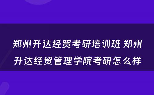 郑州升达经贸考研培训班 郑州升达经贸管理学院考研怎么样