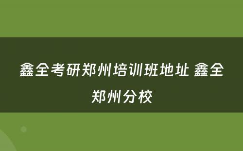 鑫全考研郑州培训班地址 鑫全郑州分校