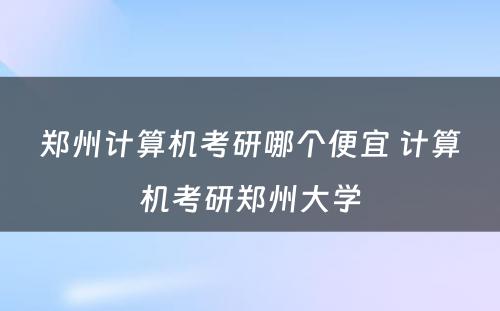 郑州计算机考研哪个便宜 计算机考研郑州大学