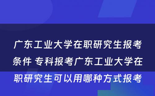 广东工业大学在职研究生报考条件 专科报考广东工业大学在职研究生可以用哪种方式报考