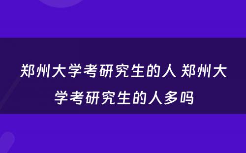 郑州大学考研究生的人 郑州大学考研究生的人多吗